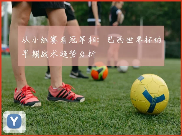 从小组赛看冠军相：巴西世界杯的早期战术趋势分析